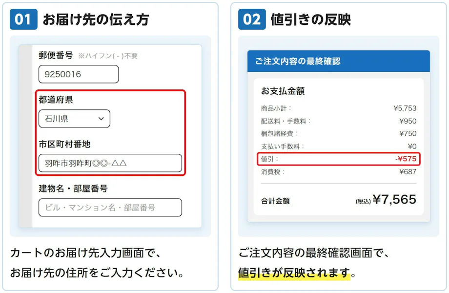 01 お届け先の伝え方: カートのお届け先入力画面で、お届け先の住所をご入力ください。 02 値引きの反映: ご注文内容の最終確認画面で、値引きが反映されます。